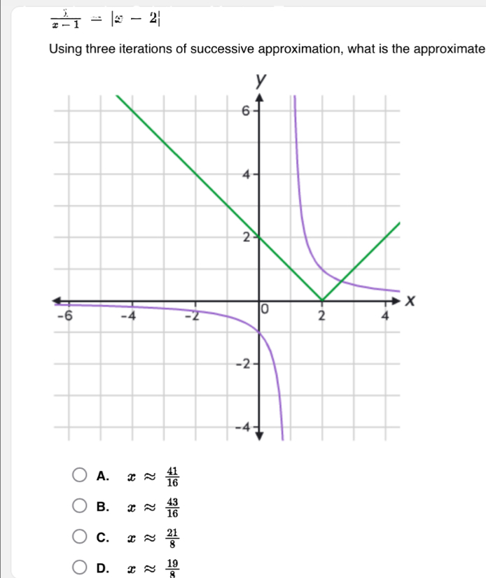 frac _ x-1=|x-2|
Using three iterations of successive approximation, what is the approximate
A. xapprox  41/16 
B. xapprox  43/16 
C. xapprox  21/8 
D. xapprox  19/8 