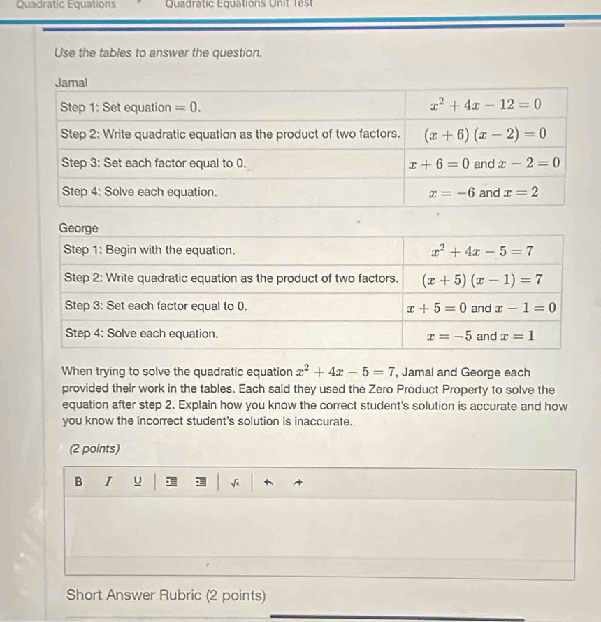 Quadratic Equations Quadratic Equations Unit Tes
Use the tables to answer the question.
When trying to solve the quadratic equation x^2+4x-5=7 , Jamal and George each
provided their work in the tables. Each said they used the Zero Product Property to solve the
equation after step 2. Explain how you know the correct student's solution is accurate and how
you know the incorrect student's solution is inaccurate.
(2 points)
B I u √
Short Answer Rubric (2 points)