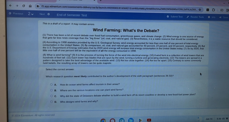 ☆
O Previous Next 0 End of Semester Test Submit Test Reader Tools n Save
This is a draft of a report. It may contain errors
Wind Farming: What's the Debate?
(1) There has been a lot of recent debate over fossil fuel consumption, greenhouse gases, and climate change. (2) Wind energy is one source of energy
that gets far less news coverage than the "big three" (oil, coal, and natural gas). (3) Nevertheless, it is a viable resource that should be considered.
(4) According to 1998 statistics provided by the U.S. Geological Survey, wind energy accounted for less than one-half of one percent of total energy
consumption in the United States. (5) By comparison, oil, coal, and natural gas accounted for 40 percent, 23 percent, and 23 percent, respectively. (6) But
the U.S. Department of Energy estimates that by 2020 wind energy will surpass total energy consumption in the United States today. (7) So by 2020, that
little one-half of one percent will be the equivalent of all the energy consumed in 1998.
(8) What is wind farming? (9) It is the process of turning the force of the wind into electrical energy. (10) A wind farm is a collection of wind towers that are
hundreds of feet tall. (11) Each tower has blades that are spun by the wind, turning a turbine and generating electricity. (12) The towers are spread in a
pattern designed to take the best advantage of the available wind. (13) Not too close together. (14) Not too far apart. (15) Contrary to some commonly
held beliefs, the resulting array of towers can be quite majestic.
Select the correct answer
Which research question most likely contributed to the author's development of the sixth paragraph (sentences 26-32 1?
A. How do ocean wind farms affect tourism in their areas?
B. Where are the various locations one can plant wind farms?
C. Why did the state of Delaware debate whether to build a wind farm off its resort coastline or develop a new fossil-fuel power plant?
D. Who designs wind farms and why?
€ 2024 Edmentum. All rights reserved
Jun 14 9:36 US