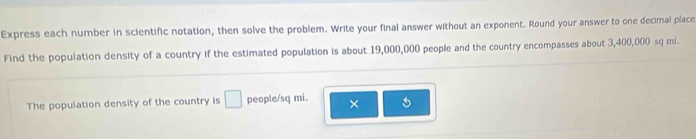 Express each number in scientific notation, then solve the problem. Write your final answer without an exponent. Round your answer to one decimal place 
Find the population density of a country if the estimated population is about 19,000,000 people and the country encompasses about 3,400,000 sq mi. 
The population density of the country is □ people/sq mi. × 5