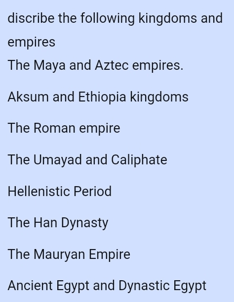 discribe the following kingdoms and
empires
The Maya and Aztec empires.
Aksum and Ethiopia kingdoms
The Roman empire
The Umayad and Caliphate
Hellenistic Period
The Han Dynasty
The Mauryan Empire
Ancient Egypt and Dynastic Egypt