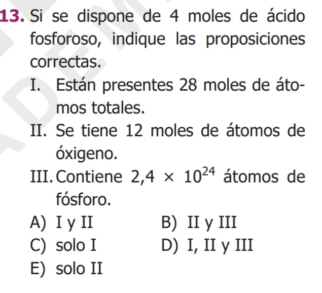 Si se dispone de 4 moles de ácido
fosforoso, indique las proposiciones
correctas.
I. Están presentes 28 moles de áto-
mos totales.
II. Se tiene 12 moles de átomos de
óxigeno.
III. Contiene 2,4* 10^(24) átomos de
fósforo.
A) I y II B) II y III
C) solo I D) I, II y III
E) solo II