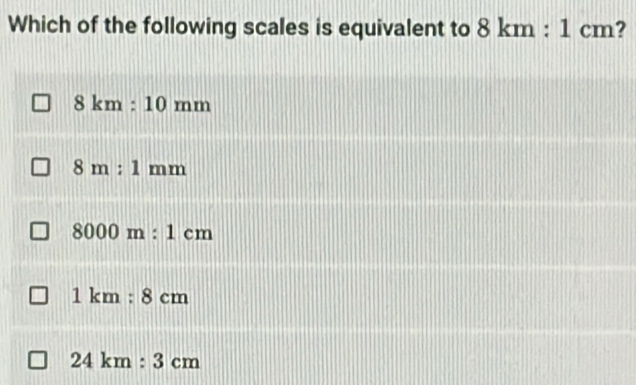 Which of the following scales is equivalent to 8km:1cm 2
8km:10mm
8m:1mm
8000m:1cm
1km:8cm
24km:3cm