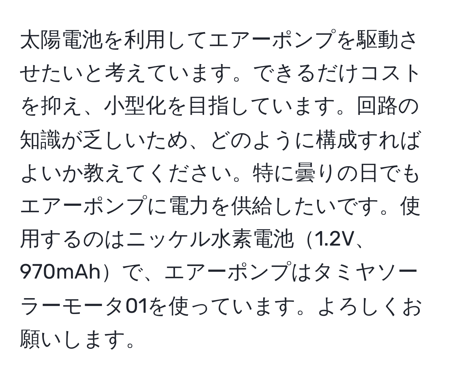 太陽電池を利用してエアーポンプを駆動させたいと考えています。できるだけコストを抑え、小型化を目指しています。回路の知識が乏しいため、どのように構成すればよいか教えてください。特に曇りの日でもエアーポンプに電力を供給したいです。使用するのはニッケル水素電池1.2V、970mAhで、エアーポンプはタミヤソーラーモータ01を使っています。よろしくお願いします。