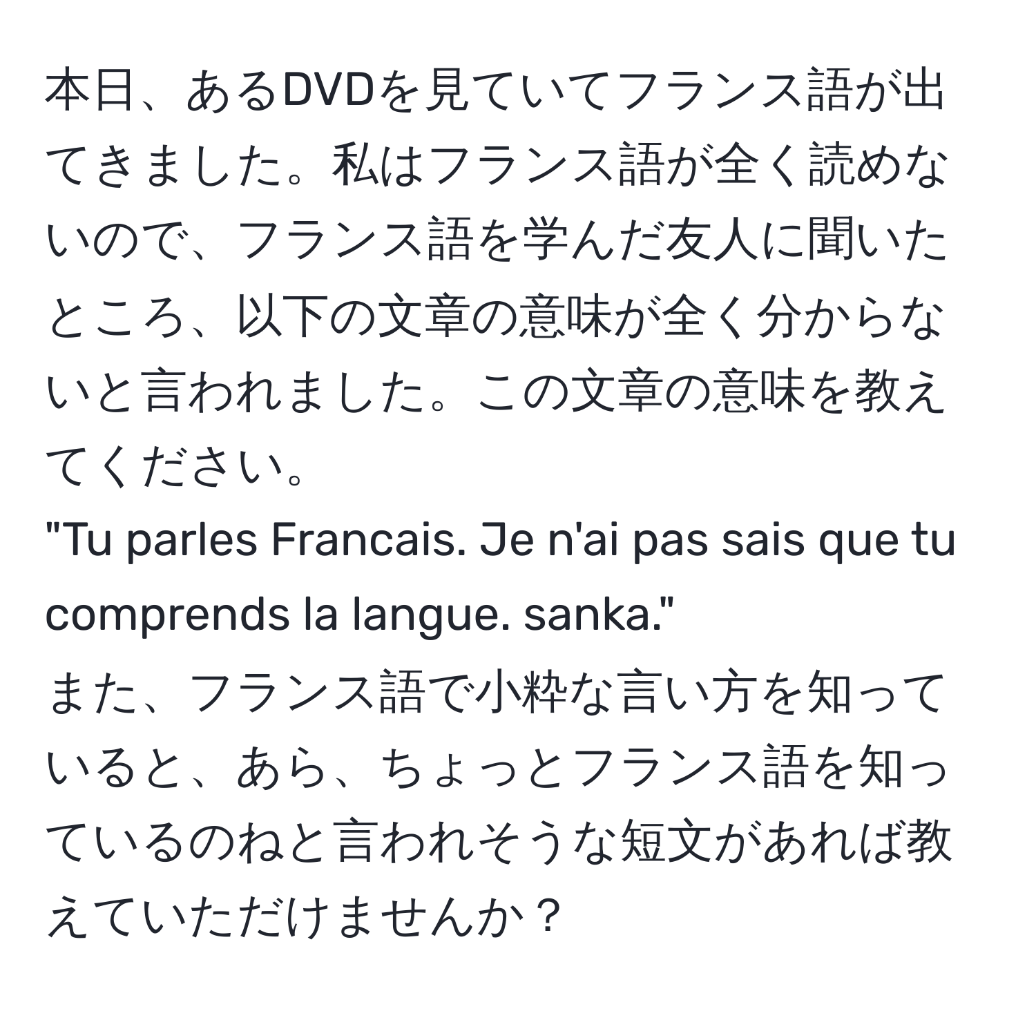 本日、あるDVDを見ていてフランス語が出てきました。私はフランス語が全く読めないので、フランス語を学んだ友人に聞いたところ、以下の文章の意味が全く分からないと言われました。この文章の意味を教えてください。  
"Tu parles Francais. Je n'ai pas sais que tu comprends la langue. sanka."  
また、フランス語で小粋な言い方を知っていると、あら、ちょっとフランス語を知っているのねと言われそうな短文があれば教えていただけませんか？