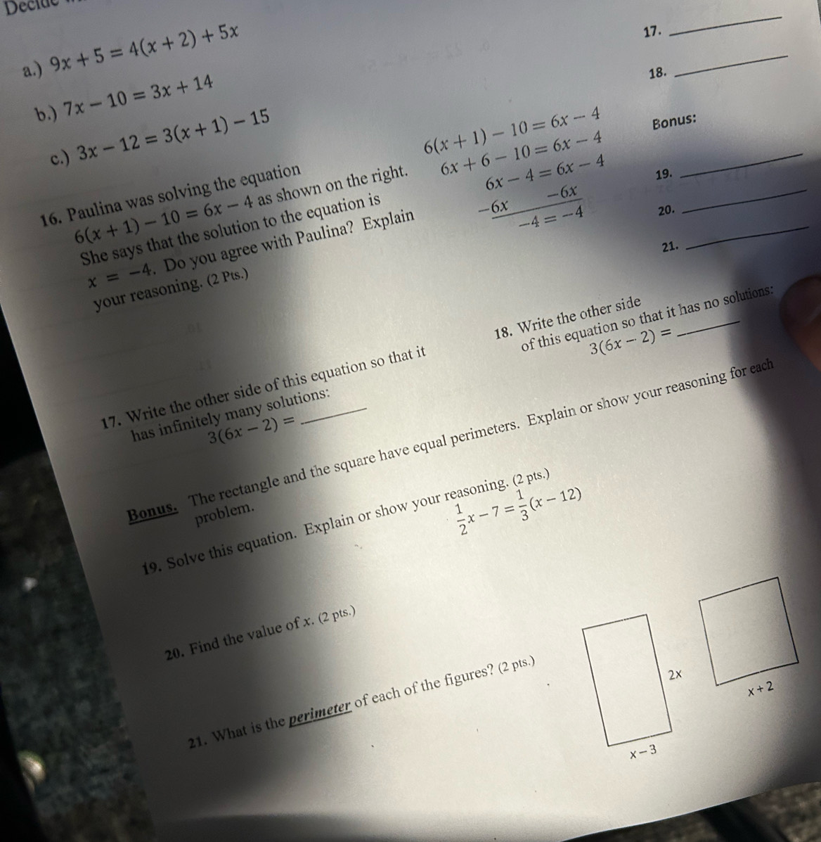 Decide
a.) 9x+5=4(x+2)+5x
17.
_
_
b. 7x-10=3x+14
18.
c.) 3x-12=3(x+1)-15
6(x+1)-10=6x-4
6(x+1)-10=6x-4 as shown on the right. 6x+6-10=6x-4 Bonus:
16. Paulina was solving the equation
6x-4=6x-4 19.
She says that the solution to the equation is
-6x
x=-4 Do you agree with Paulina? Explain
-6x -4=-4 20.
21.
your reasoning. (2 Pts.)
3(6x-2)=
has infinitely many solutions: of this equation so that it has no solutions.
17. Write the other side of this equation so that it 18. Write the other side
3(6x-2)=
Bonus. The rectangle and the square have equal perimeters. Explain or show your reasoning for eac
problem.
 1/2 x-7= 1/3 (x-12)
19. Solve this equation. Explain or show your reasoning. (2 pts.
20. Find the value of x. (2 pts.)
21. What is the perimeter of each of the figures? (2 pts.)
