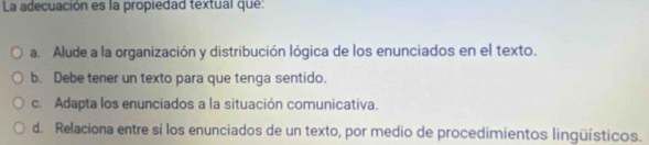 La adecuación es la propiedad textual que:
a. Alude a la organización y distribución lógica de los enunciados en el texto.
b. Debe tener un texto para que tenga sentido.
c. Adapta los enunciados a la situación comunicativa.
d. Relaciona entre sí los enunciados de un texto, por medio de procedimientos lingüísticos.