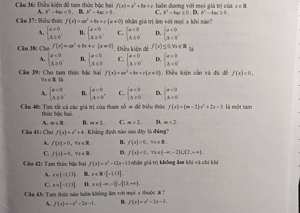 Điều kiện để tam thức bậc hai f(x)=x^2+bx+c luôn dương với mọi giá trị của x∈ R
A. b^2-4ac<0</tex> B. b^2-4ac>0. C. b^2-4ac≤ 0. D. b^2-4ac≥ 0.
Câu 37: Biểu thức f(x)=ax^2+bx+c(a!= 0) nhận giá trị âm với mọi x khi nào?
A. beginarrayl a>0 △ ≥ 0endarray. . B. beginarrayl a<0 △ ≥ 0endarray. . C. beginarrayl a<0 △ ≤ 0endarray. . D. beginarrayl a<0 △ <0endarray. .
Câu 38: Cho f(x)=ax^2+bx+c(a!= 0). Điều kiện đề f(x)≤ 0,forall x∈ R là
A. beginarrayl a<0 △ ≥ 0endarray. . B. beginarrayl a<0 △ ≤ 0endarray. . C. beginarrayl a<0 △ >0endarray. . D. beginarrayl a>0 △ <0endarray. .
Câu 39: Cho tam thức bậc hai f(x)=ax^2+bx+c(a!= 0). Điều kiện cần và đủ đề f(x)<0,
forall x∈ Rla
A. beginarrayl a<0 △ ≤ 0endarray. . B. beginarrayl a<0 △ >0endarray. . C. beginarrayl a<0 △ ≥ 0endarray. . D. beginarrayl a<0 △ <0endarray. .
Câu 40: Tìm tất cả các giá trị của tham số m đề biểu thức f(x)=(m-2)x^2+2x-3 là một tam
thức bậc hai.
A. m∈ R. B. m!= 2. C. m>2. D. m<2.
Câu 41: Cho f(x)=x^2+4. Khẳng định nào sau đây là đúng?
A. f(x)>0,forall x∈ R. B. f(x)<0,forall x∈ R.
C. f(x)=0,forall x∈ R. D. f(x)<0,forall x∈ (-∈fty ;-2)∪ (2;+∈fty ).
Câu 42: Tam thức bậc hai f(x)=x^2-12x-13 nhận giá trị không âm khi và chỉ khi
A. x∈ (-1;13). B. x∈ Rvee [-1;13].
C. x∈ [-1;13]. D. x∈ (-∈fty ;-1]∪ [13;+∈fty ).
Câu 43: Tam thức nào luôn không âm với mọi x thuộc R ?
A. f(x)=-x^2-2x-1. B. f(x)=x^2-2x-3.