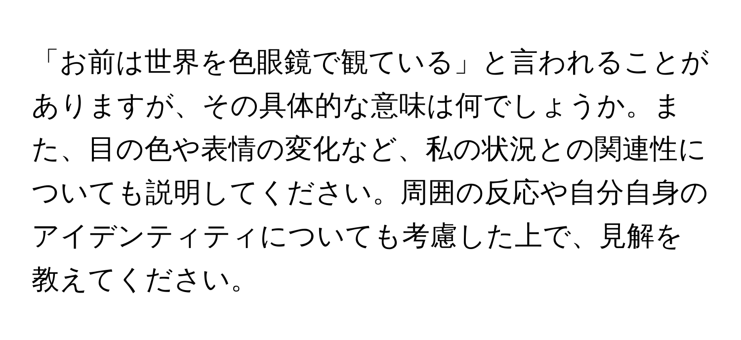 「お前は世界を色眼鏡で観ている」と言われることがありますが、その具体的な意味は何でしょうか。また、目の色や表情の変化など、私の状況との関連性についても説明してください。周囲の反応や自分自身のアイデンティティについても考慮した上で、見解を教えてください。