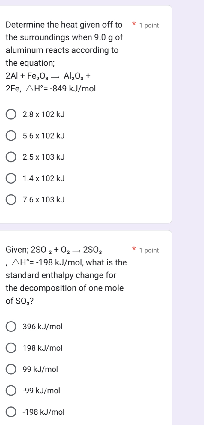 Determine the heat given off to * 1 point
the surroundings when 9.0 g of
aluminum reacts according to
the equation;
2Al+Fe_2O_3to Al_2O_3+
2Fe, △ H°=-849kJ/ mol.
2.8* 102kJ
5.6* 102kJ
2.5* 103kJ
1.4* 102kJ
7.6* 103kJ
Given; 2SO_2+O_2to 2SO_3 1 point
1 △ H°=-198kJ/mol , what is the
standard enthalpy change for
the decomposition of one mole
of SO_3 ?
396 kJ/mol
198 kJ/mol
99 kJ/mol
-99 kJ/mol
-198 kJ/mol