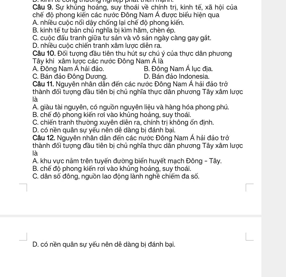 nn  t c   cong thương ngncp phat  then  manh 
Câu 9. Sự khủng hoảng, suy thoái về chính trị, kinh tế, xã hội của
chế độ phong kiến các nước Đông Nam Á được biểu hiện qua
A. nhiều cuộc nổi dậy chống lại chế độ phong kiến.
B. kinh tế tư bản chủ nghĩa bị kìm hãm, chèn ép.
C. cuộc đấu tranh giữa tư sản và vô sản ngày càng gay gắt.
D. nhiều cuộc chiến tranh xâm lược diễn ra.
Câu 10. Đối tượng đầu tiên thu hút sự chú ý của thực dân phương
Tây khi xâm lược các nước Đông Nam Á là
A. Đông Nam Á hải đảo. B. Đông Nam Á lục địa.
C. Bán đảo Đông Dương. D. Bán đảo Indonesia.
Câu 11. Nguyên nhân dẫn đến các nước Đông Nam Á hải đảo trở
thành đối tượng đầu tiên bị chủ nghĩa thực dân phương Tây xâm lược
là
A. giàu tài nguyên, có nguồn nguyên liệu và hàng hóa phong phú.
B. chế độ phong kiến rơi vào khủng hoảng, suy thoái.
C. chiến tranh thường xuyên diễn ra, chính trị không ổn định.
D. có nền quân sự yếu nên dễ dàng bị đánh bại.
Câu 12. Nguyên nhân dẫn đến các nước Đông Nam Á hải đảo trở
thành đối tượng đầu tiên bị chủ nghĩa thực dân phương Tây xâm lược
là
A. khu vực nằm trên tuyến đường biển huyết mạch Đông - Tây.
B. chế độ phong kiến rơi vào khủng hoảng, suy thoái.
C. dân số đông, nguồn lao động lành nghề chiếm đa số.
D. có nền quân sự yếu nên dễ dàng bị đánh bại.