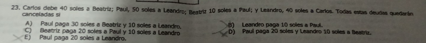 Carlos debe 40 soles a Beatriz; Paul, 50 soles a Leandro; Beatriz 10 soles a Paul; y Leandro, 40 soles a Carlos. Todas estas deudas quedarán
canceladas si
A) Paul paga 30 soles a Beatriz y 10 soles a Leandro. B) Leandro paga 10 soles a Paul.
C) Beatriz paga 20 soles a Paul y 10 soles a Leandro D) Paul paga 20 soles y Leandro 10 soles a Beatriz.
E) Paul paga 20 soles a Leandro.