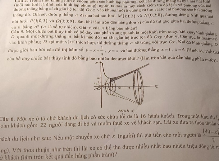 Cầ 4. Trong mội khủng lưới ở vuống gồm các hình lệp phương, xét các đường tháng đự qua hai nút lưới
(mỗi nút lưới là đinh của hình lập phương), người ta đựa ra một cách kiểm tra độ lệch về phương của hai
đường thắng bằng cách gần hệ tọa độ Ox1= vào khung lưới ô vuỡng và tìm vectơ chí phương của hai đường
thầng đó. Giả sử, đường thẳng α đi qua hai nút lưới M(1;1;2) vù N(0;3;0) , đường thắng b đi qua hai
nút lưới P(1;0;3) yà Q(3;3;9). Sau khi làm tròn đến hàng đơn vị của độ thì góc giữa hai đường thắng đ
và b bằng n° (# là số tự nhiên). Giá trị của # bằng bao nhiều?
Câu 5. Một chiếc bát thủy tinh có bể dây của phần xung quanh là một khối tròn xoay, khi xoay hình phẳng
D quanh một đường thắng a bắt kì nào đó mà khi gần hệ trục tọa độ Oxy (đơn vị trên trục là decimet)
vào hình phẳng D tại một vị trí thích hợp, thi đường thẳng # sẽ trùng với trục Ox . Khi đó hình phẳng D
được giới hạn bởi củc đồ thị hùm số y=x+ 1/x ,y=x và hai đường thẳng x=1,x=4 (Hình 4). Thế tích
của bề dày chiếc bát thủy tinh đó bằng bao nhiêu decimet khổi? (làm tròn kết quả đến hàng phần mười).
Câu 6. Một xe ô tô chở khách du lịch có sức chứa tối đa là 16 hành khách. Trong một khu du là
koàn khách gồm 22 người đang đi bộ và muồn thuê xe về khách sạn. Lái xe đưa ra thỏa thuận v
hách du lịch như sau: Nếu một chuyến xe chở x (người) thì giá tiền cho mỗi người là  ((40-x))/2 
ông). Với thoả thuận như trên thì lái xe có thể thu được nhiều nhất bao nhiêu triệu đồng từn
ở khách (làm tròn kết quả đến hàng phần trăm)?