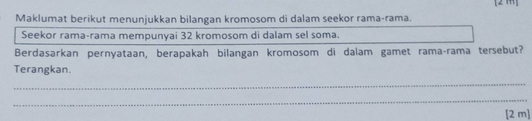 [2 m] 
Maklumat berikut menunjukkan bilangan kromosom di dalam seekor rama-rama. 
Seekor rama-rama mempunyai 32 kromosom di dalam sel soma. 
Berdasarkan pernyataan, berapakah bilangan kromosom di dalam gamet rama-rama tersebut? 
Terangkan. 
_ 
_ 
[2 m]