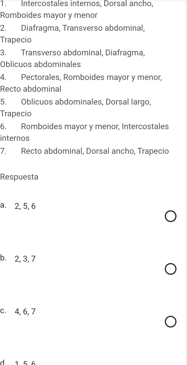 Intercostales internos, Dorsal ancho, 
Romboides mayor y menor 
2. Diafragma, Transverso abdominal, 
Trapecio 
3. Transverso abdominal, Diafragma, 
Oblicuos abdominales 
4. Pectorales, Romboides mayor y menor, 
Recto abdominal 
5. Oblicuos abdominales, Dorsal largo, 
Trapecio 
6. Romboides mayor y menor, Intercostales 
internos 
7. Recto abdominal, Dorsal ancho, Trapecio 
Respuesta 
a. 2, 5, 6
b. 2, 3, 7
c. 4, 6, 7
1 56