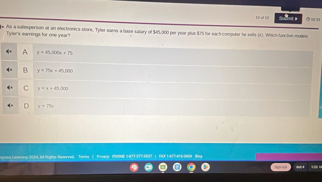 of 10 Submit ⑤ □333
As a salesperson at an electronics store, Tyler earns a base salary of $45,000 per year plus $75 for each computer he sells (x). Which function models
Tyler's earnings for one year?
A y=45,000x+75
B y=75x+45,000
C y=x+45,000
D y=75x
gress Learning 2024. Ali Rights Reserved. Terms | Privacy PHONE 1-877-377-9537 | FAX 1-877-816-0808 Blog
Sign out Oct 4 1:22 U