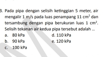 Pada pipa dengan selisih ketinggian 5 meter, air
mengalir 1 m/s pada luas penampang 11cm^2 dan
tersambung dengan pipa berukuran luas 1cm^2. 
Selisih tekanan air kedua pipa tersebut adalah ...
a. 80 kPa d. 110 kPa
b. 90 kPa e. 120 kPa
c. 100 kPa