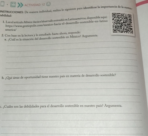 ACTIVIDAD 12 
INSTRUCCIONES: De manera individual, realiza lo siguiente para identificar la importancia de la susten 
tabílidad: 
1. Lee el artículo México: bacia el desarrollo sostenible en Latinoamérica, disponible aquí: 
https://www.gestiopolis.com/mexico-hacia-el-desarrollo-sostenible-en-latino 
america/ 
2. Con base en la lectura y lo estudiado hasta ahora, responde: 
_ 
a. ¿Cuál es la situación del desarrollo sostenible en México? Argumenta. 
_ 
_ 
_ 
_ 
_ 
b. ¿Qué áreas de oportunidad tiene nuestro país en materia de desarrollo sostenible? 
_ 
_ 
_ 
_ 
. ¿Cuáles son las debilidades para el desarrollo sostenible en nuestro país? Argumenta. 
_ 
_ 
_ 
_