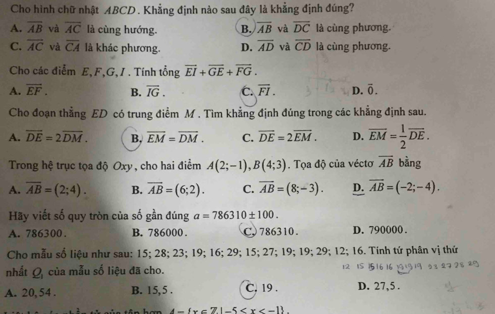 Cho hình chữ nhật ABCD . Khẳng định nào sau đây là khẳng định đúng?
A. overline AB và overline AC là cùng hướng. B. overline AB và overline DC là cùng phương.
C. overline AC và overline CA là khác phương. D. overline AD và overline CD là cùng phương.
Cho các điểm E,F,G, I . Tính tổng vector EI+overline GE+vector FG.
A. vector EF. B. vector IG. C. overline FI. D. overline 0.
Cho đoạn thẳng ED có trung điểm M . Tìm khẳng định đúng trong các khẳng định sau.
A. overline DE=2overline DM. B, overline EM=overline DM. C. overline DE=2overline EM. D. overline EM= 1/2 overline DE.
Trong hệ trục tọa độ Oxy, cho hai điểm A(2;-1),B(4;3). Tọa độ của véctơ overline AB bằng
A. overline AB=(2;4). B. overline AB=(6;2). C. overline AB=(8;-3). D. overline AB=(-2;-4).
Hãy viết số quy tròn của số gần đúng a=786310± 100.
A. 786300. B. 786000 . C. 786310 . D. 790000 .
Cho mẫu số liệu như sau: 15; 28; 23; 19; 16; 29; 15; 27; 19; 19; 29; 12; 16. Tính tứ phân vị thứ
nhất Q_1 của mẫu số liệu đã cho.
A. 20, 54 . B. 15, 5 .
C. 19 . D. 27,5 .
4- x∈ Z|-5