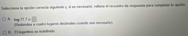 Selecciona la opción correcta siguiente y, si es necesario, rellena el recuadro de respuesta para completar tu opción
A. log 77.7approx □
(Redondea a cuatro lugares decimales cuando sea necesario).
B. El logaritmo es indefinido.