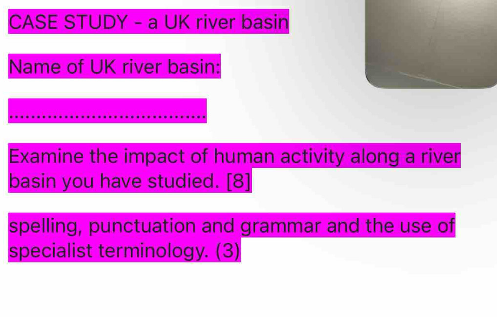 CASE STUDY - a UK river basin 
Name of UK river basin: 
Examine the impact of human activity along a river 
basin you have studied. [8] 
spelling, punctuation and grammar and the use of 
specialist terminology. (3)