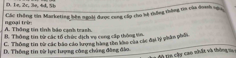 D. 1e, 2c, 3e, 4d, 5b
Các thông tin Marketing bên ngoài được cung cấp cho hệ thống thông tin của doanh nghiệp
ngoại trừ:
A. Thông tin tình báo cạnh tranh.
B. Thông tin từ các tổ chức dịch vụ cung cấp thông tin.
C. Thông tin từ các báo cáo lượng hàng tồn kho của các đại lý phân phối.
D. Thông tin từ lực lượng công chúng đông đảo.
2 độ tin cậy cao nhất và thông tin