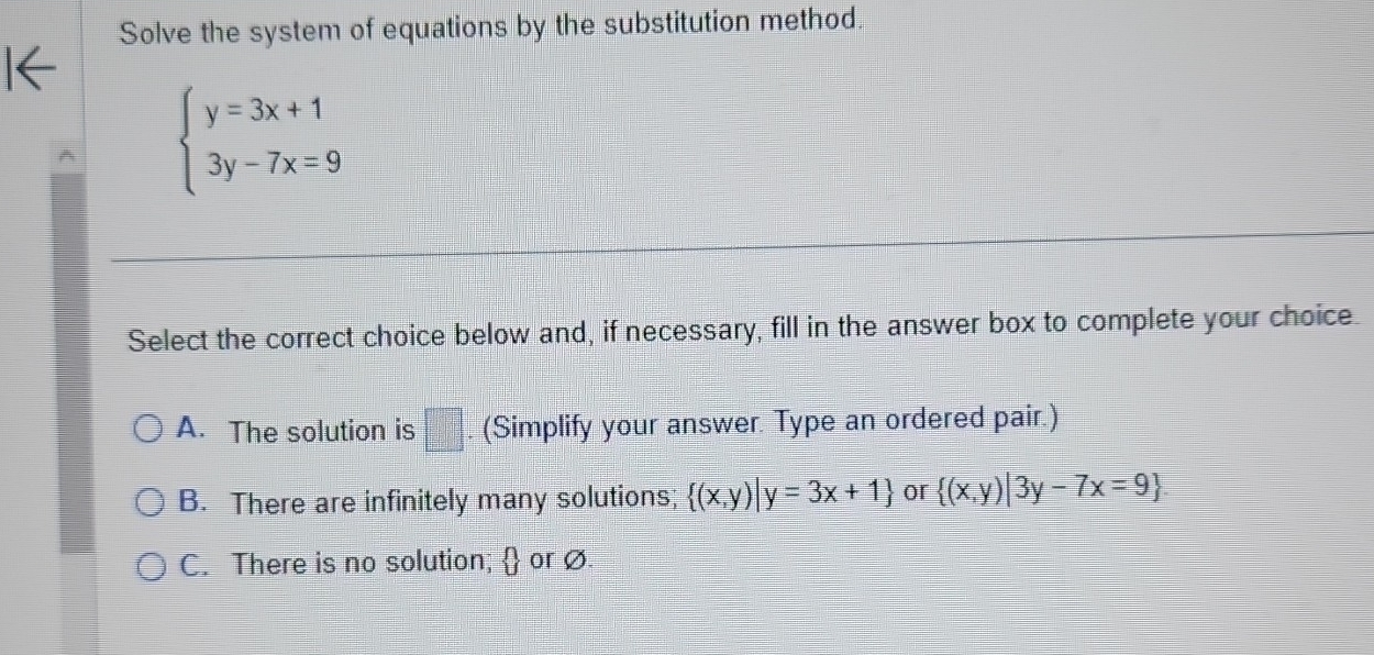 Solve the system of equations by the substitution method.
beginarrayl y=3x+1 3y-7x=9endarray.
Select the correct choice below and, if necessary, fill in the answer box to complete your choice
A. The solution is □ . (Simplify your answer. Type an ordered pair.)
B. There are infinitely many solutions;  (x,y)|y=3x+1 or  (x,y)|3y-7x=9
C. There is no solution;  or ø