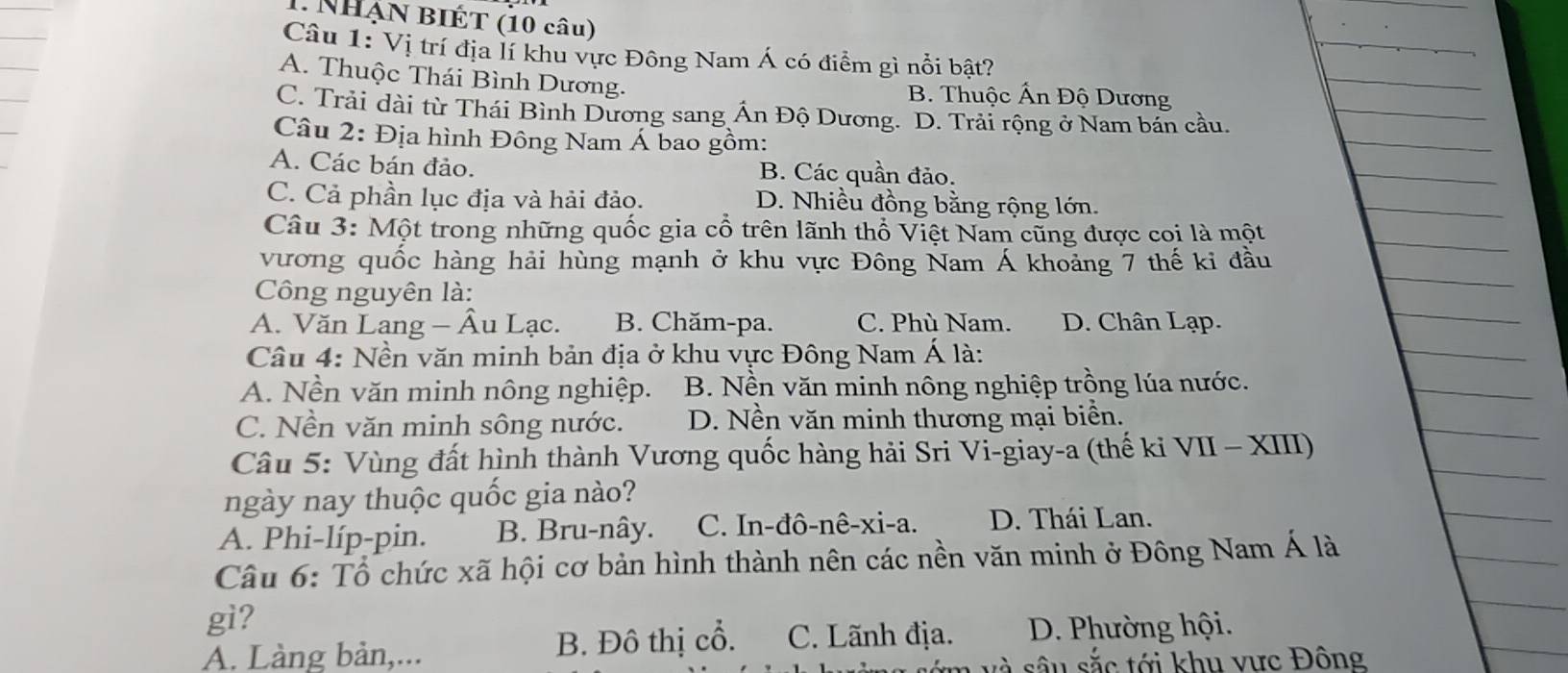 Nhận BIÉT (10 câu)
Câu 1: Vị trí địa lí khu vực Đông Nam Á có điểm gì nổi bật?
A. Thuộc Thái Bình Dương.
B. Thuộc Ấn Độ Dương
C. Trải dài từ Thái Bình Dương sang Ấn Độ Dương. D. Trải rộng ở Nam bán cầu.
Câu 2: Địa hình Đông Nam Á bao gồm:
A. Các bán đảo. B. Các quần đảo.
C. Cả phần lục địa và hải đảo. D. Nhiều đồng bằng rộng lớn.
Câu 3: Một trong những quốc gia cổ trên lãnh thổ Việt Nam cũng được coi là một
vương quốc hàng hải hùng mạnh ở khu vực Đông Nam Á khoảng 7 thế ki đầu
Công nguyên là:
A. Văn Lang - Âu Lạc. B. Chăm-pa. C. Phù Nam. D. Chân Lạp.
Câu 4: Nền văn minh bản địa ở khu vực Đông Nam Á là:
A. Nền văn minh nông nghiệp. B. Nền văn minh nông nghiệp trồng lúa nước.
C. Nền văn minh sông nước. D. Nền văn minh thương mại biển.
Câu 5: Vùng đất hình thành Vương quốc hàng hải Sri Vi-giay-a (thế ki VII - XIII)
ngày nay thuộc quốc gia nào?
A. Phi-líp-pin. B. Bru-nây. C. In-đô-nê-xi-a. D. Thái Lan.
Câu 6: Tổ chức xã hội cơ bản hình thành nên các nền văn minh ở Đông Nam Á là
gì?
A. Làng bản,... B. Đô thị cổ. C. Lãnh địa. D. Phường hội.
sớm và sâu sắc tới khu vực Đông