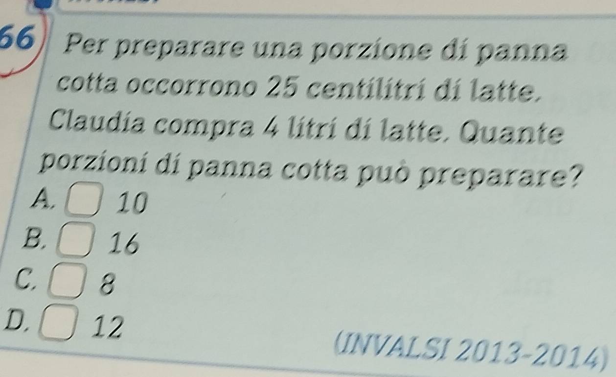 Per preparare una porzione dí panna
cotta occorrono 25 centilitrí di latte.
Claudia compra 4 litri di latte. Quante
porzioní dí panna cotta può preparare?
A. 10

B. 16
C
8
D,
12
(INVALSI 2013- 2014)