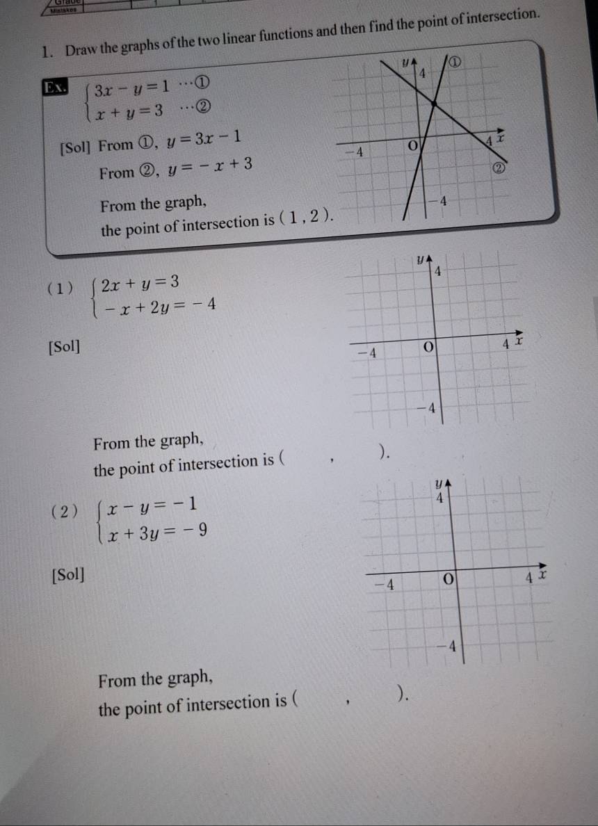 Draw the graphs of the two linear functions and then find the point of intersection. 
Ex. beginarrayl 3x-y=1·s  enclosecircle1 x+y=3·s  enclosecircle2endarray.
[Sol] From ①, y=3x-1
From ②, y=-x+3
From the graph, 
the point of intersection is (1,2). 
(1) beginarrayl 2x+y=3 -x+2y=-4endarray.
[Sol] 
From the graph, 
the point of intersection is ( , ). 
(2) beginarrayl x-y=-1 x+3y=-9endarray.
[Sol] 
From the graph, 
the point of intersection is ( ， ).