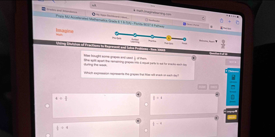math.imaginelearning.com C
Grades and Attendance My Apps Dashboard | ident... SeeReader

Popy MJ Accelerated Mathematics Grade 6 16-7(A) - Florida BEST 6 Pathway Clever | Portal 。
Past Quiz
Imagine Musth
Welcome, Kearri
Using Division of Fractions esent and Solve Problems - Item 30669
Question 9 of 10
Mae bought some grapes and used  1/3  of them.
(
She split apart the remaining grapes into 4 equal parts to eat for snacks each day
during the week. DReference
Which expression represents the grapes that Mae will snack on each day?
CLEAB
4/  2/3 
 2/3 / 4
# Language @
 1/3 -4
 1/3 / 4