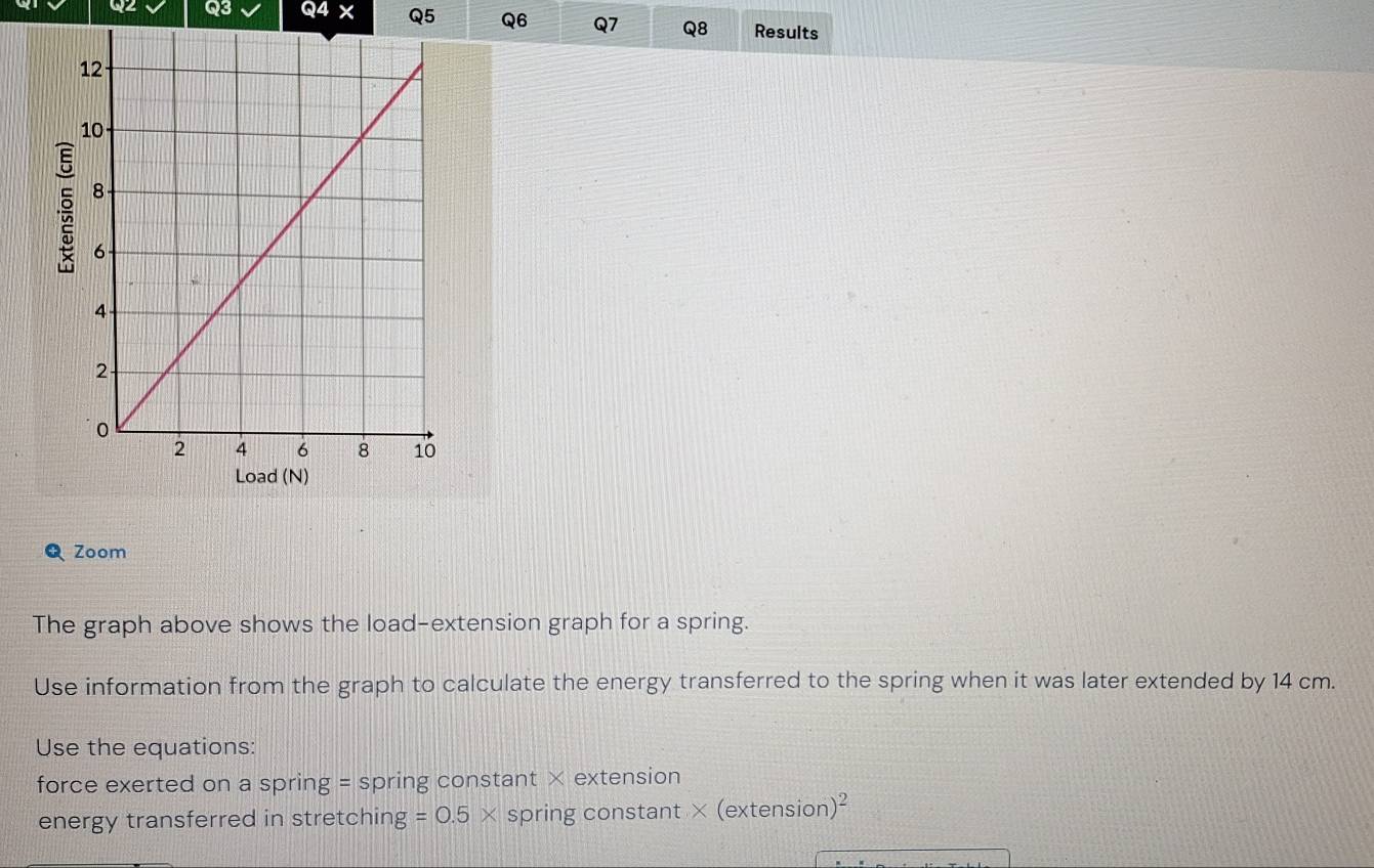 04* Q5 Q6 Q7 Q8 Results 
Zoom 
The graph above shows the load-extension graph for a spring. 
Use information from the graph to calculate the energy transferred to the spring when it was later extended by 14 cm. 
Use the equations: 
force exerted on a spring = spring constant × extension 
energy transferred in stretching =0.5* spring constant × (extension )^2