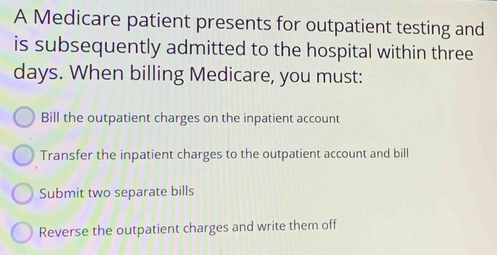 A Medicare patient presents for outpatient testing and
is subsequently admitted to the hospital within three
days. When billing Medicare, you must:
Bill the outpatient charges on the inpatient account
Transfer the inpatient charges to the outpatient account and bill
Submit two separate bills
Reverse the outpatient charges and write them off