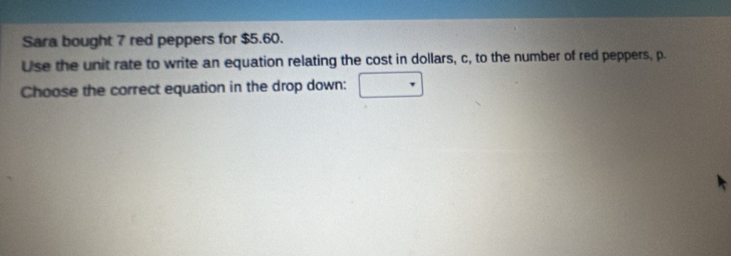 Sara bought 7 red peppers for $5.60. 
Use the unit rate to write an equation relating the cost in dollars, c, to the number of red peppers, p. 
Choose the correct equation in the drop down: