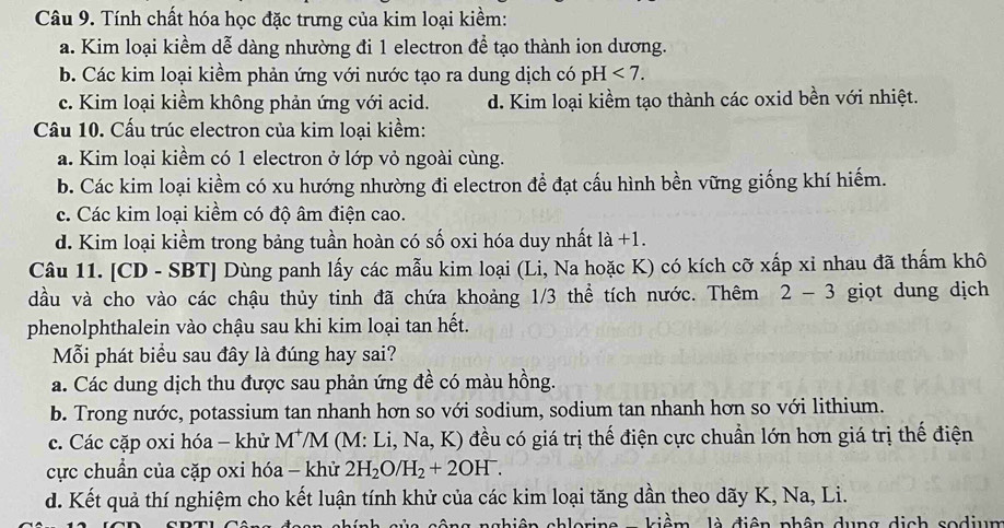 Tính chất hóa học đặc trưng của kim loại kiềm:
a. Kim loại kiềm dễ dàng nhường đi 1 electron để tạo thành ion dương.
b. Các kim loại kiềm phản ứng với nước tạo ra dung dịch có pH<7.
c. Kim loại kiềm không phản ứng với acid. d. Kim loại kiềm tạo thành các oxid bền với nhiệt.
Câu 10. Cấu trúc electron của kim loại kiểm:
a. Kim loại kiềm có 1 electron ở lớp vỏ ngoài cùng.
b. Các kim loại kiểm có xu hướng nhường đi electron để đạt cấu hình bền vững giống khí hiếm.
c. Các kim loại kiềm có độ âm điện cao.
d. Kim loại kiểm trong bảng tuần hoàn có số oxi hóa duy nhất 1a+1.
Câu 11. [CD - SBT] Dùng panh lấy các mẫu kim loại (Li, Na hoặc K) có kích cỡ xấp xỉ nhau đã thấm khô
dầu và cho vào các chậu thủy tinh đã chứa khoảng 1/3 thể tích nước. Thêm 2-3 giọt dung dịch
phenolphthalein vào chậu sau khi kim loại tan hết.
Mỗi phát biểu sau đây là đúng hay sai?
a. Các dung dịch thu được sau phản ứng đề có màu hồng.
b. Trong nước, potassium tan nhanh hơn so với sodium, sodium tan nhanh hơn so với lithium.
c. Các cặp oxi hóa - khử M*M (M: Li, Na, K) đều có giá trị thế điện cực chuẩn lớn hơn giá trị thể điện
cực chuẩn của cặp oxi hóa - khử 2H_2O/H_2+2OH^-.
d. Kết quả thí nghiệm cho kết luận tính khử của các kim loại tăng dần theo dãy K, Na, Li.
kiểm  là điện phân dụng dịch sodium