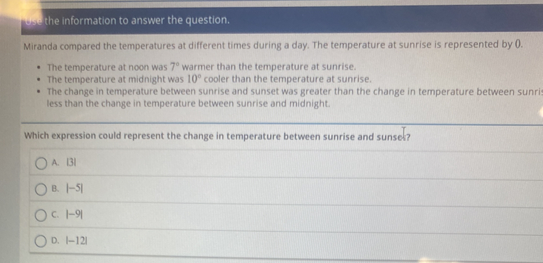 Use the information to answer the question.
Miranda compared the temperatures at different times during a day. The temperature at sunrise is represented by ().
The temperature at noon was 7° warmer than the temperature at sunrise.
The temperature at midnight was 10° cooler than the temperature at sunrise.
The change in temperature between sunrise and sunset was greater than the change in temperature between sunri
less than the change in temperature between sunrise and midnight.
Which expression could represent the change in temperature between sunrise and sunses?
A. | 31
B. |-5|
C. |-9|
D. |-12|