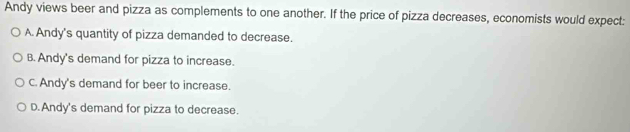 Andy views beer and pizza as complements to one another. If the price of pizza decreases, economists would expect:
A. Andy's quantity of pizza demanded to decrease.
B. Andy's demand for pizza to increase.
C. Andy's demand for beer to increase.
D.Andy's demand for pizza to decrease.