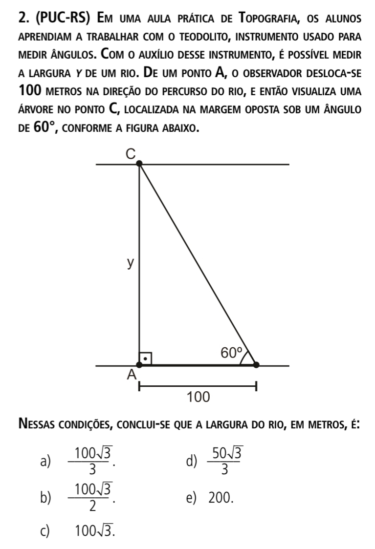 (PUC-RS) Em uma aula prática de Topografia, os alunos
APRENDIAM A TRABALHAR COM O TEODOLITO, INSTRUMENTO USADO PARA
medir ângulos. Com o auxílio desse instrumento, é possível medir
a largura yde um rio. De um ponto A, o observador desloca-se
100 metros na direçÃo do percurso do rio, e então visualiza uma
árvore no ponto C, localizada na margem oposta sob um ângulo
DE 60° , CONFORME A FIGURA ABAIXO.
Nessas condições, conclui-se que a largura do rio, em metros, é:
a)  100sqrt(3)/3 .  50sqrt(3)/3 
d)
b)  100sqrt(3)/2 . e) 200.
c) 100sqrt(3).