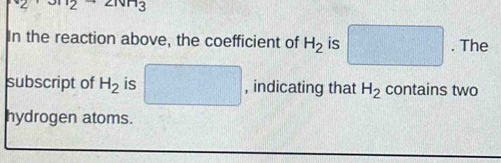 2· 2 ∠ ivn3
In the reaction above, the coefficient of H_2 is □. The 
subscript of H_2 is □ , indicating that H_2 contains two 
hydrogen atoms.