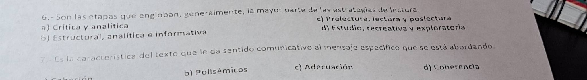 6.- Son las etapas que engloban, generalmente, la mayor parte de las estrategias de lectura.
c) Prelectura, lectura y poslectura
a) Crítica y analítica
d) Estudio, recreativa y exploratoria
b) Estructural, analítica e informativa
7. Es la característica del texto que le da sentido comunicativo al mensaje específico que se está abordando.
b) Polisémicos
c) Adecuación d) Coherencia