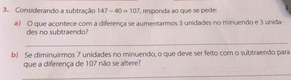 Considerando a subtração 147-40=107 , responda ao que se pede: 
a) O que acontece com a diferença se aumentarmos 3 unidades no minuendo e 3 unida- 
des no subtraendo? 
_ 
b) Se diminuirmos 7 unidades no minuendo, o que deve ser feito com o subtraendo para 
que a diferença de 107 não se altere? 
_ 
_