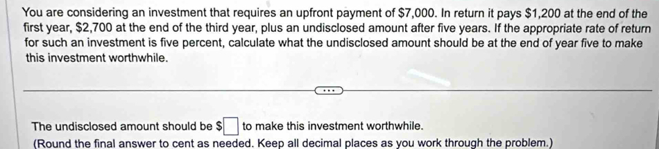 You are considering an investment that requires an upfront payment of $7,000. In return it pays $1,200 at the end of the 
first year, $2,700 at the end of the third year, plus an undisclosed amount after five years. If the appropriate rate of return 
for such an investment is five percent, calculate what the undisclosed amount should be at the end of year five to make 
this investment worthwhile. 
The undisclosed amount should be $ :□ to make this investment worthwhile. 
(Round the final answer to cent as needed. Keep all decimal places as you work through the problem.)