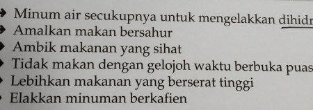 Minum air secukupnya untuk mengelakkan dihidn 
Amalkan makan bersahur 
Ambik makanan yang sihat 
Tidak makan dengan gelojoh waktu berbuka puas 
Lebihkan makanan yang berserat tinggi 
Elakkan minuman berkafien