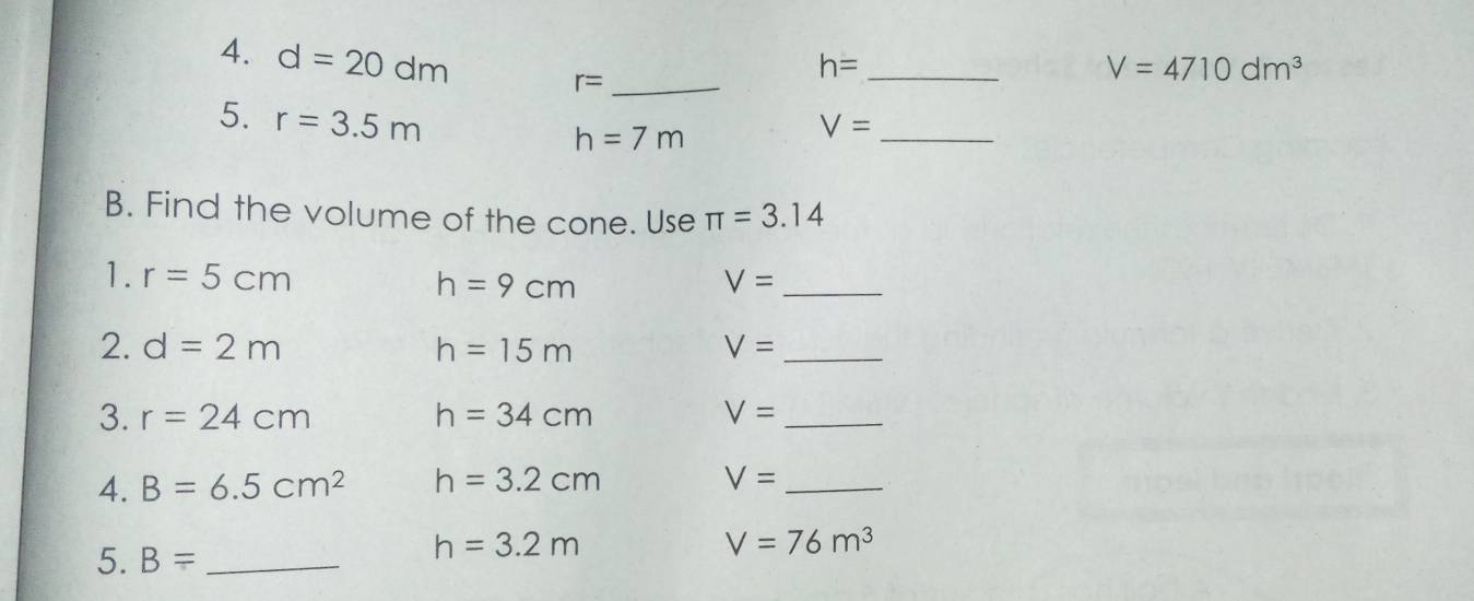 d=20dm
_ r=
_ h=
V=4710dm^3
5. r=3.5m
h=7m
_ V=
B. Find the volume of the cone. Use π =3.14
1. r=5cm h=9cm V= _ 
2. d=2m h=15m V= _ 
3. r=24cm h=34cm V= _ 
4. B=6.5cm^2 h=3.2cm
V= _ 
5. B= _
h=3.2m
V=76m^3