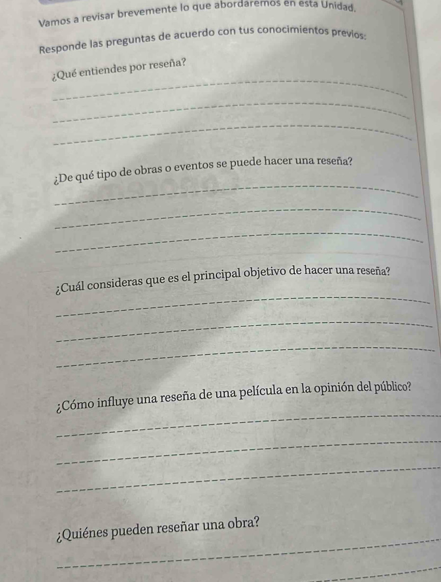 Vamos a revisar brevemente lo que abordaremos en esta Unidad. 
Responde las preguntas de acuerdo con tus conocimientos previos: 
_ 
¿Qué entiendes por reseña? 
_ 
_ 
_ 
¿De qué tipo de obras o eventos se puede hacer una reseña? 
_ 
_ 
_ 
¿Cuál consideras que es el principal objetivo de hacer una reseña? 
_ 
_ 
_ 
¿Cómo influye una reseña de una película en la opinión del público? 
_ 
_ 
_ 
¿Quiénes pueden reseñar una obra? 
_