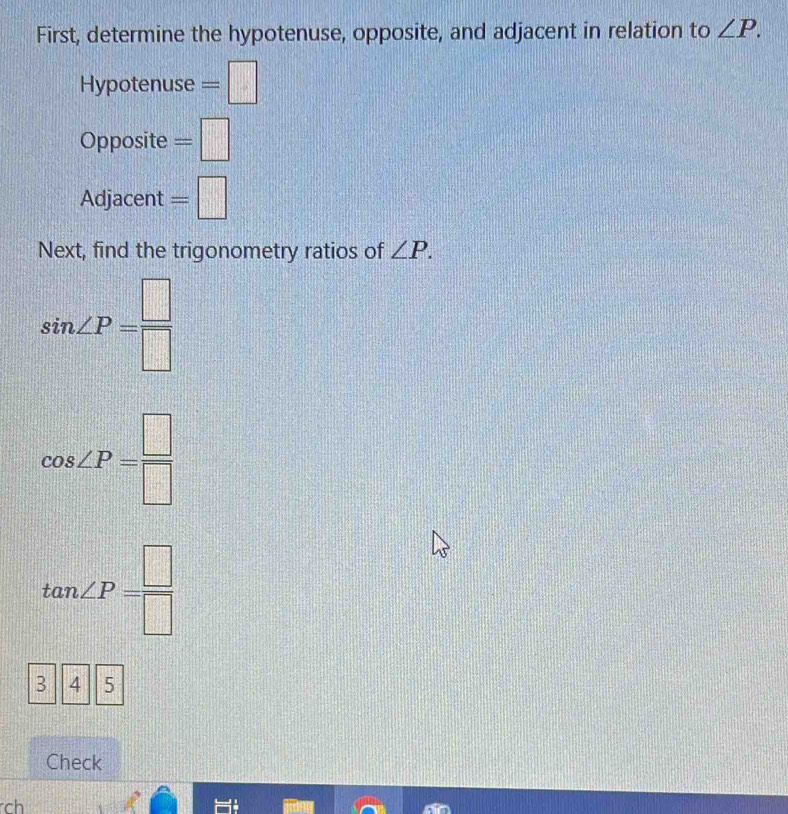 First, determine the hypotenuse, opposite, and adjacent in relation to ∠ P. 
Hypotenuse =□
Opposite =□
Adjacent =□
Next, find the trigonometry ratios of ∠ P.
sin ∠ P= □ /□  
cos ∠ P= □ /□  
tan ∠ P= □ /□  
3 4 5
Check 
rch