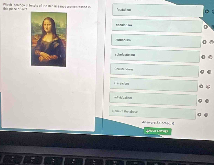 Which ideological tenets of the Renaissance are expressed in
this piece of art? feudalism
secularism
humanism
scholasticism
Christendom
classicism
individualism
None of the above
Answers Selected: 0
SHECK ANSWEr