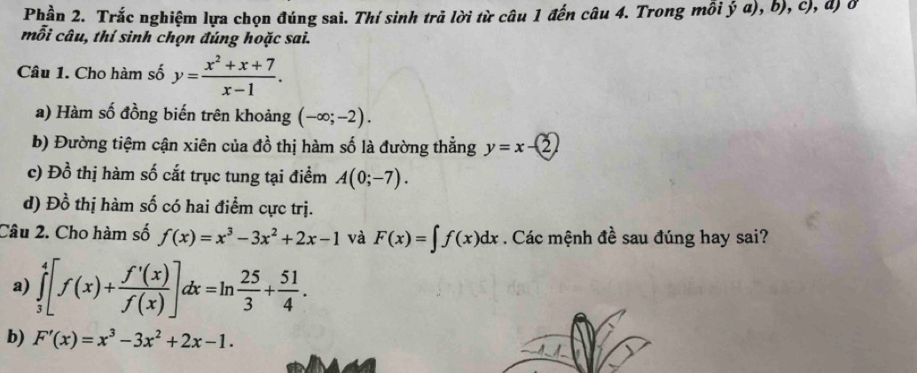 Phần 2. Trắc nghiệm lựa chọn đúng sai. Thí sinh trả lời từ câu 1 đến câu 4. Trong mỗi ý a), b), c), đ) ở 
mỗi câu, thí sinh chọn đúng hoặc sai. 
Câu 1. Cho hàm số y= (x^2+x+7)/x-1 . 
a) Hàm số đồng biến trên khoảng (-∈fty ;-2). 
b) Đường tiệm cận xiên của đồ thị hàm số là đường thẳng y=x-2
c) Đồ thị hàm số cắt trục tung tại điểm A(0;-7). 
d) Đồ thị hàm số có hai điểm cực trị. 
Câu 2. Cho hàm số f(x)=x^3-3x^2+2x-1 và F(x)=∈t f(x)dx. Các mệnh đề sau đúng hay sai? 
a) ∈tlimits _3^(4[f(x)+frac f'(x))f(x)]dx=ln  25/3 + 51/4 . 
b) F'(x)=x^3-3x^2+2x-1.