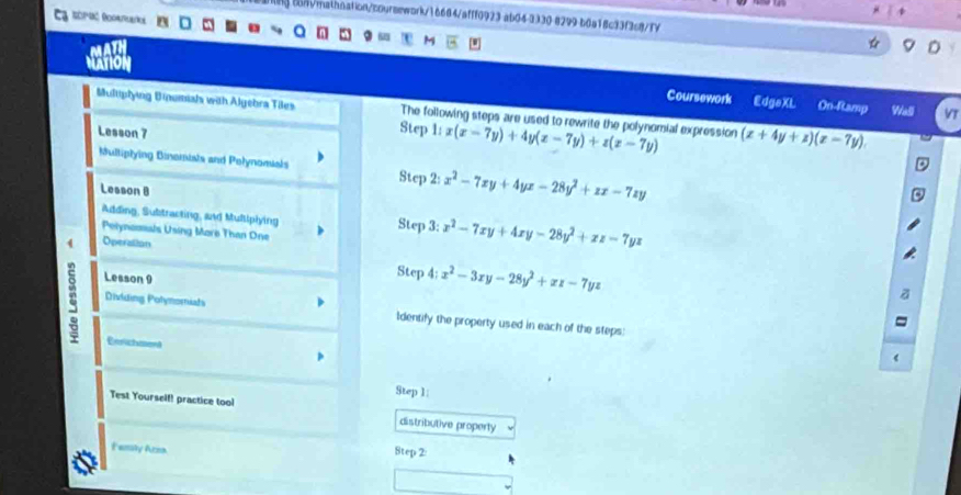 bng com/mathnation/coursework/16684/afff0923 ab04-3330 8299-b6a18c33f3c8/fY 
M 
MATION 
Coursework EdgeXL On-Ramp Wall 
Multiptying Dinumials with Algebra Tiles The following steps are used to rewrite the polynomial expression l:x(x-7y)+4y(x-7y)+z(x-7y) (x+4y+z)(z-7y). 
Lesson 7 
Step 
Multiptying Binomials and Pelynomials Step t_1 x^2-7xy+4yx-28y^2+zx-7zy
Lesson B 
Adding, Subtracting, and Multiplying Step 3: x^2-7xy+4xy-28y^2+zz-7yz
Pelyncosals Using More Than One 
4 Operation 
Lesson 9 
Step 4: x^2-3xy-28y^2+xz-7yz
Dividing Polymomiats Identify the property used in each of the steps: 
Eerichment 
Step 1: 
Test Yourself! practice tool distributive property 
Femity Arma 8tep 2: