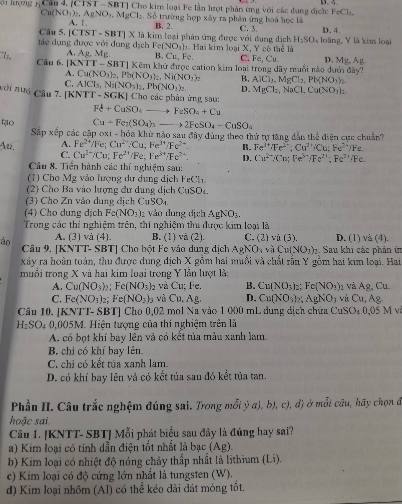 D. 4.
0i lượng r_1 Cầu 4. [CTST - SBT] Cho kim loại Fe lần lượt phản ứng với các dung dịch: FeCl_3,
Cu(NO_3)_2,AgNO_3,MgCl_2 2. Số trường hợp xảy ra phản ứng hoá học là
A. 1. B. 2. C. 3. D. 4.
Cầu 5. [CTST - SBT] X là kim loại phản ứng được với dung dịch H_2SO_4 loãng, Y là kim loại
tác dụng được với dung dịch Fe(NO_3)_3. Hai kim loại X, Y có thể là
A. Ag. Mg. B. Cu, Fe. C. Fe, Cu. D. Mg, Ag.
l3, Câu 6. [ 1 NTT-SBT]Kvarepsilon m khử được cation kim loại trong dãy muối nào dưới đây?
A. Cu(NO_3)_2,Pb(NO_3)_2,Ni(NO_3)_2.
C. AlCl_3,Ni(NO_3)_2,Pb(NO_3)_2.
B. AlCl_3,MgCl_2,Pb(NO_3)_2.
D. MgCl_2,NaCl,Cu(NO_3)_2.
với nướ Câu 7. [KN TT-SGK] Cho các phản ứng sau:
Fe+CuSO_4to FeSO_4+Cu
tạo
Cu+Fe_2(SO_4)_3to 2FeSO_4+CuSO_4
Sắp xếp các cặp oxi - hóa khử nào sau đây đúng theo thứ tự tăng dần thế điện cực chuẩn?
A.
Au. Fe^(2+)/Fe;Cu^(2+)/Cu;Fe^(3+)/Fe^(2+).
B. Fe^(3+)/Fe^(2+);Cu^(2+)/Cu;Fe^(2+)/Fe.
C. Cu^(2+)/Cu;Fe^(2+)/Fe;Fe^(3+)/Fe^(2+). D. Cu^(2+)/Cu;Fe^(3+)/Fe^(2+);Fe^(2+)/Fe.
Câu 8. Tiến hành các thí nghiệm sau:
(1) Cho Mg vào lượng dư dung dịch FeCl_3.
(2) Cho Ba vào lượng dư dung dịch CuSO_4.
(3) Cho Zn vào dung dịch CuSO_4.
(4) Cho dung dịch Fe(NO_3)_2 vào dung dịch AgNO_3.
Trong các thí nghiệm trên, thí nghiệm thu được kim loại là
ào
A. (3) và (4). B. (1) và (2). C. ( 2) và (3). D. (1) và (4).
Câu 9. [KNTT- SBT] Cho bột Fe vào dung dịch AgNO_3 và Cu(NO_3)_2 :. Sau khi các phản ứn
xảy ra hoàn toàn, thu được dung dịch X gồm hai muối và chất rắn Y gồm hai kim loại. Hai
muối trong X và hai kim loại trong Y lần lượt là:
A. Cu(NO_3)_2;Fe(NO_3) 2 và Cu; Fe. B. Cu(NO_3)_2; ;Fe(NO_3) 2 và Ag, Cu.
C. Fe(NO_3)_2;Fe(NO_3) 03 và Cu, Ag. D. Cu(NO_3)_2;AgNO_3 và Cu, Ag.
Câu 10. [KNTT- SBT] Cho 0,02 mol Na vào 1 000 mL dung dịch chứa CuSO_4 A 0,05 M v
H_2SO. 4 0,005M. Hiện tượng của thí nghiệm trên là
A. có bọt khí bay lên và có kết tủa màu xanh lam.
B. chỉ có khí bay lên.
C. chỉ có kết tủa xanh lam.
D. có khí bay lên và có kết tủa sau đó kết tủa tan.
Phần II. Câu trắc nghệm đúng sai. Trong mỗi ý a), b), c), d) ở mỗi câu, hãy chọn đi
hoặc sai.
Câu 1. [KNTT- SBT] Mỗi phát biểu sau đây là đúng hay sai?
a) Kim loại có tính dẫn điện tốt nhất là bạc (Ag).
b) Kim loại có nhiệt độ nóng chảy thấp nhất là lithium (Li).
c) Kim loại có độ cứng lớn nhất là tungsten (W).
d) Kim loại nhôm (Al) có thể kéo dài dát mỏng tốt.